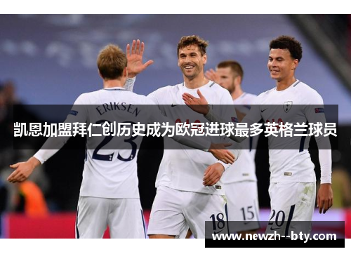 凯恩加盟拜仁创历史成为欧冠进球最多英格兰球员 凯恩加盟拜仁创历史成为欧冠进球最多英格兰球员