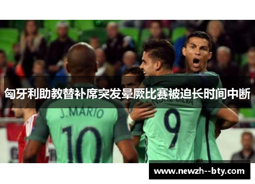 匈牙利助教替补席突发晕厥比赛被迫长时间中断
