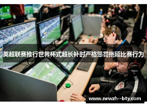 英超联赛推行世界杯式超长补时严格惩罚拖延比赛行为 英超联赛推行世界杯式超长补时严格惩罚拖延比赛行为