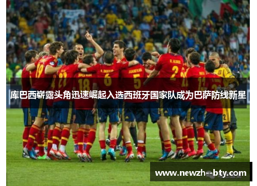 库巴西崭露头角迅速崛起入选西班牙国家队成为巴萨防线新星 库巴西崭露头角迅速崛起入选西班牙国家队成为巴萨防线新星