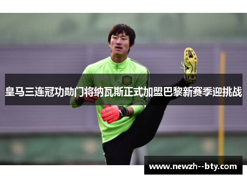 皇马三连冠功勋门将纳瓦斯正式加盟巴黎新赛季迎挑战 皇马三连冠功勋门将纳瓦斯正式加盟巴黎新赛季迎挑战